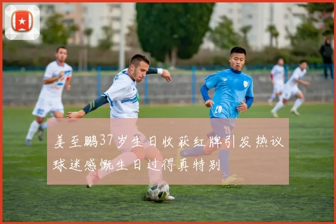 姜至鹏37岁生日收获红牌引发热议球迷感慨生日过得真特别