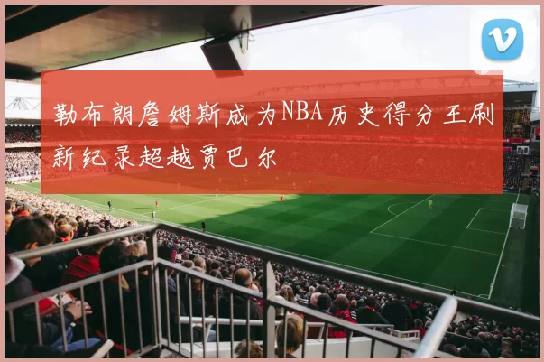 勒布朗詹姆斯成为NBA历史得分王刷新纪录超越贾巴尔