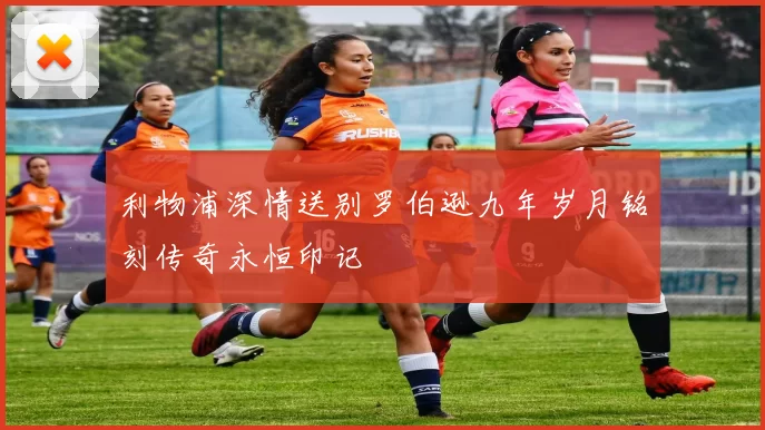 利物浦深情送别罗伯逊九年岁月铭刻传奇永恒印记