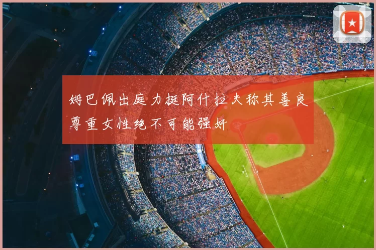 姆巴佩出庭力挺阿什拉夫称其善良尊重女性绝不可能强奸