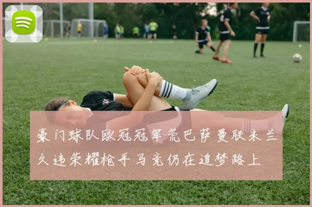 豪门球队欧冠冠军荒巴萨曼联米兰久违荣耀枪手马竞仍在追梦路上