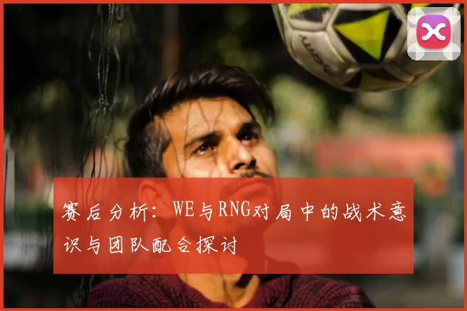 赛后分析：WE与RNG对局中的战术意识与团队配合探讨