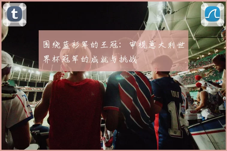 围绕蓝衫军的王冠：审视意大利世界杯冠军的成就与挑战