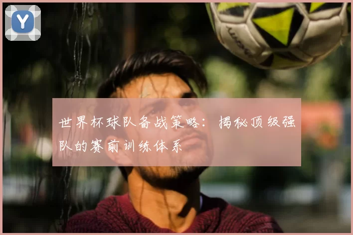 世界杯球队备战策略：揭秘顶级强队的赛前训练体系