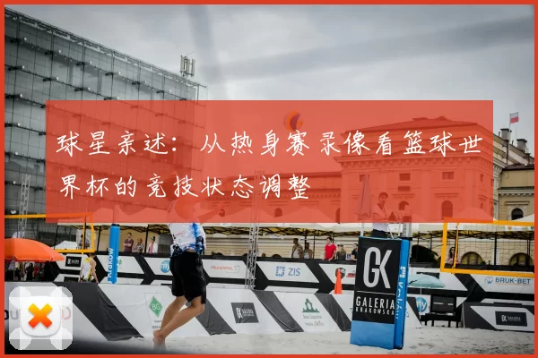 球星亲述:从热身赛录像看篮球世界杯的竞技状态调整
