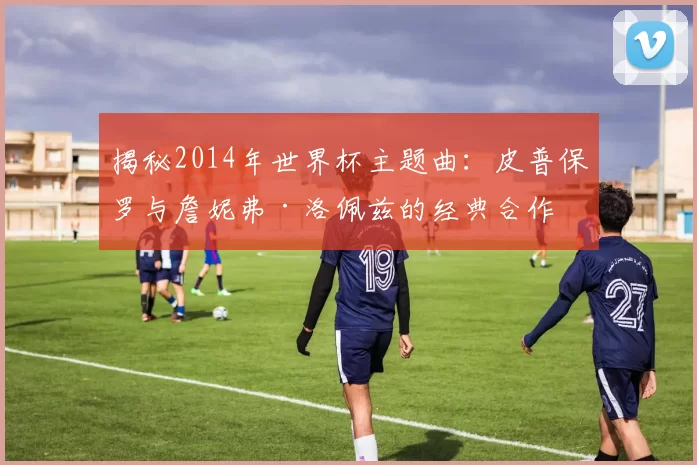 揭秘2014年世界杯主题曲:皮普保罗与詹妮弗·洛佩兹的经典合作