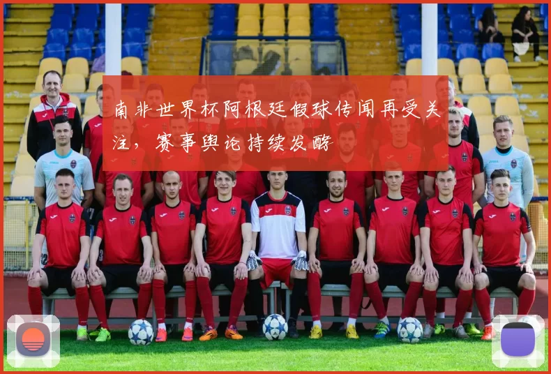 南非世界杯阿根廷假球传闻再受关注，赛事舆论持续发酵