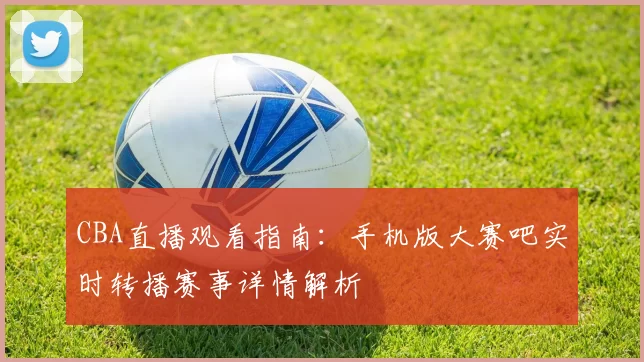 CBA直播观看指南:手机版大赛吧实时转播赛事详情解析