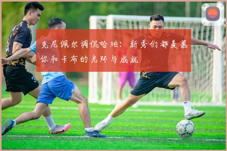 克尼佩尔调侃哈珀:新秀们都羡慕你和卡布的光环与成就