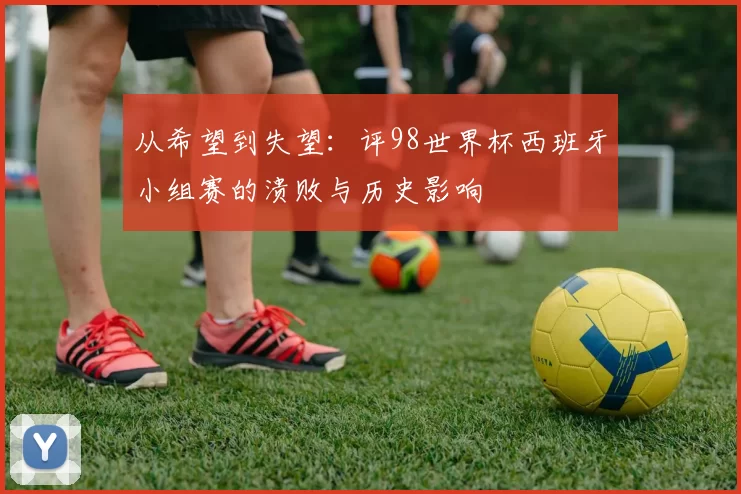 从希望到失望：评98世界杯西班牙小组赛的溃败与历史影响