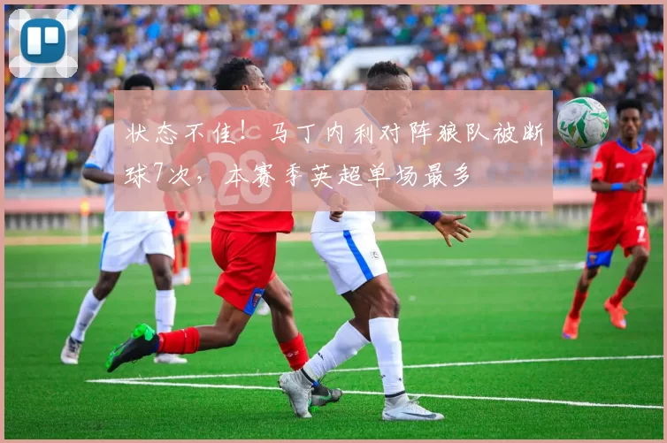 状态不佳!马丁内利对阵狼队被断球7次,本赛季英超单场最多