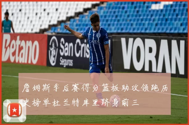詹姆斯季后赛得分篮板助攻领跑历史榜单杜兰特库里跻身前三