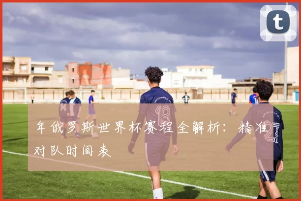 年俄罗斯世界杯赛程全解析:精准对队时间表