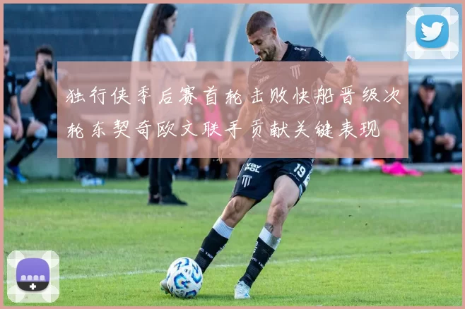 独行侠季后赛首轮击败快船晋级次轮东契奇欧文联手贡献关键表现
