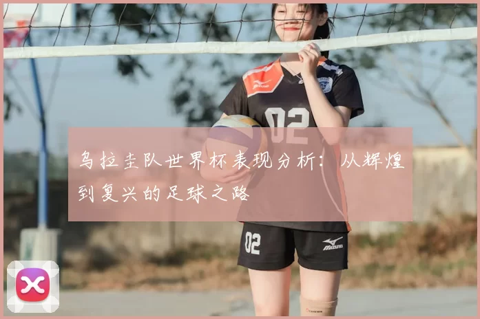 乌拉圭队世界杯表现分析:从辉煌到复兴的足球之路