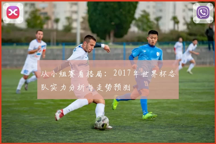 从小组赛看格局:2017年世界杯各队实力分析与走势预测