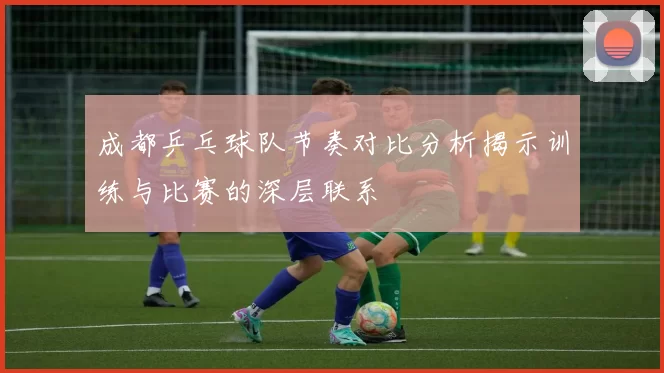 成都乒乓球队节奏对比分析揭示训练与比赛的深层联系