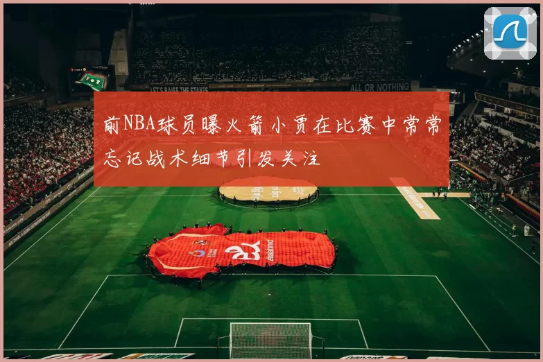 前NBA球员曝火箭小贾在比赛中常常忘记战术细节引发关注