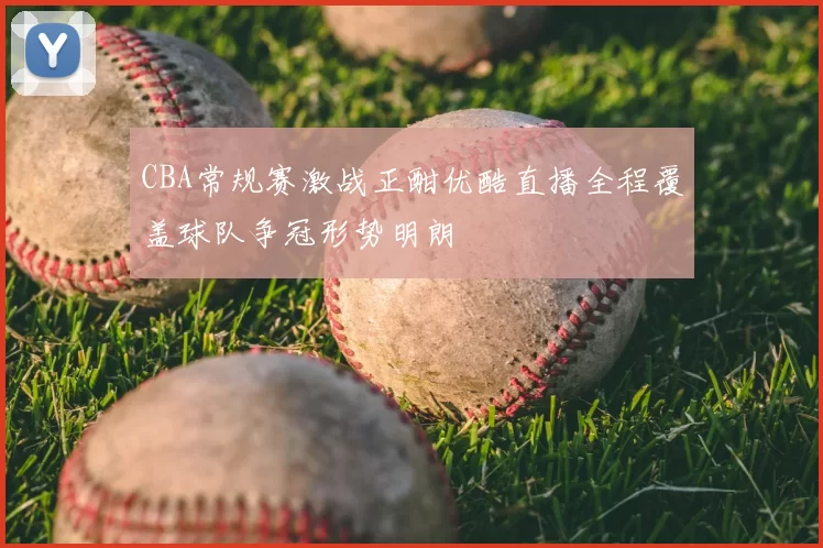 CBA常规赛激战正酣优酷直播全程覆盖球队争冠形势明朗