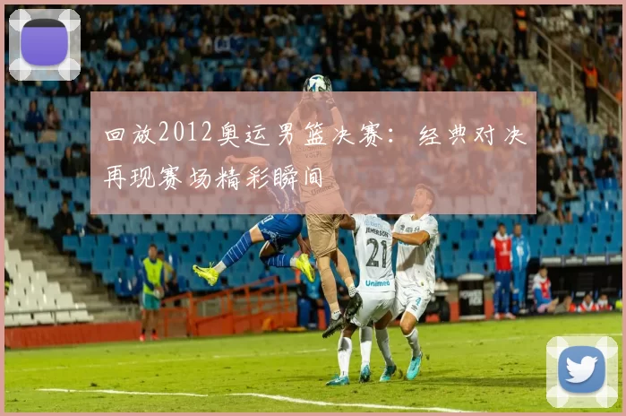 回放2012奥运男篮决赛:经典对决再现赛场精彩瞬间