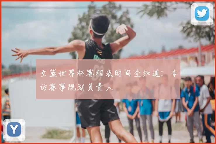 女篮世界杯赛程表时间全知道:专访赛事规划负责人