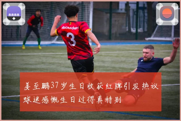 姜至鹏37岁生日收获红牌引发热议球迷感慨生日过得真特别