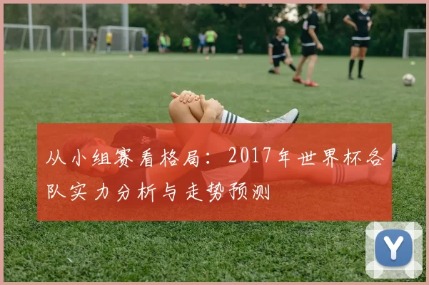 从小组赛看格局：2017年世界杯各队实力分析与走势预测
