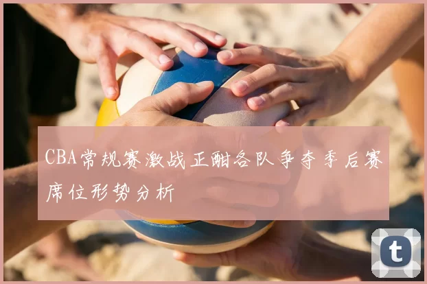 CBA常规赛激战正酣各队争夺季后赛席位形势分析