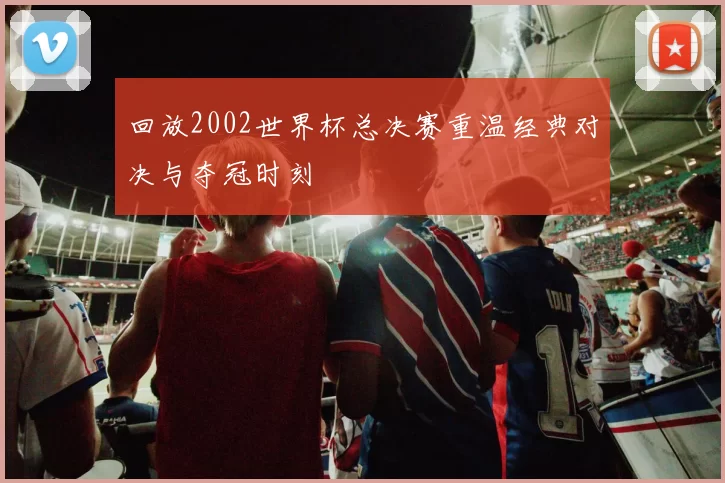 回放2002世界杯总决赛重温经典对决与夺冠时刻