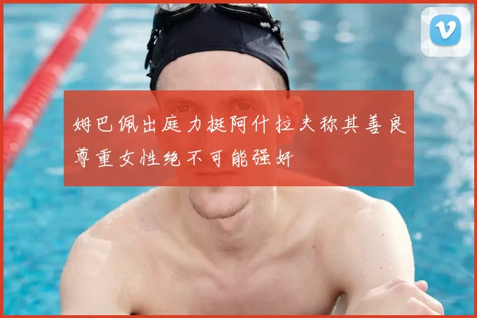 姆巴佩出庭力挺阿什拉夫称其善良尊重女性绝不可能强奸