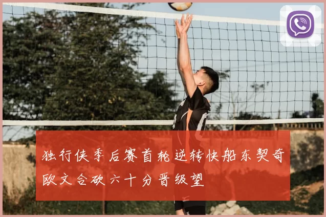 独行侠季后赛首轮逆转快船东契奇欧文合砍六十分晋级望