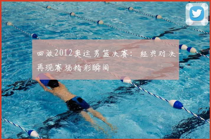 回放2012奥运男篮决赛:经典对决再现赛场精彩瞬间