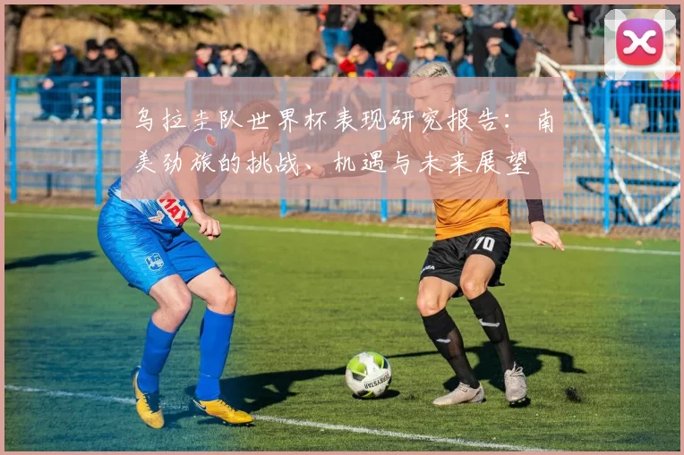 乌拉圭队世界杯表现研究报告:南美劲旅的挑战、机遇与未来展望