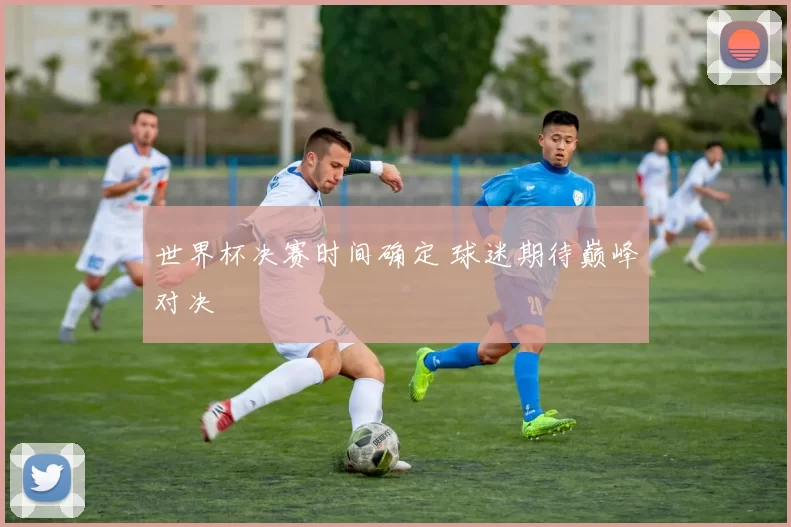 世界杯决赛时间确定 球迷期待巅峰对决