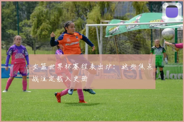女篮世界杯赛程表出炉:这些焦点战注定载入史册