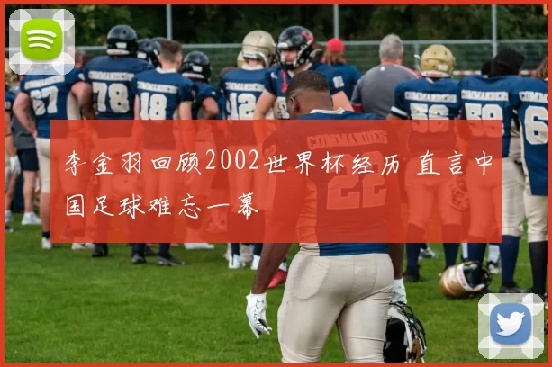 李金羽回顾2002世界杯经历 直言中国足球难忘一幕