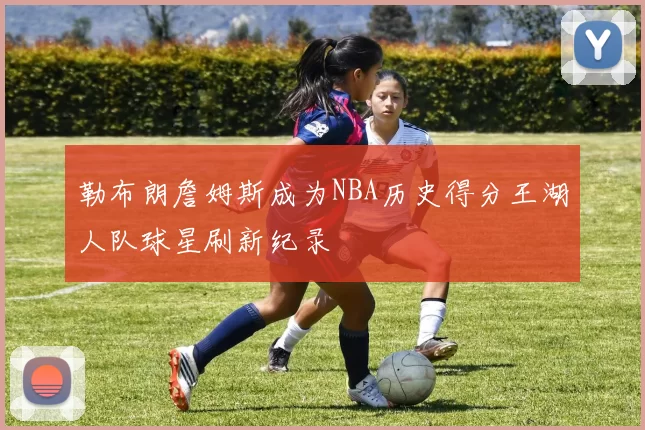 勒布朗詹姆斯成为NBA历史得分王湖人队球星刷新纪录