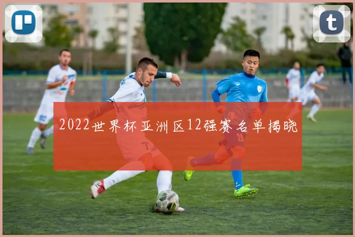 2022世界杯亚洲区12强赛名单揭晓