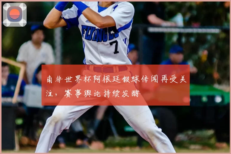 南非世界杯阿根廷假球传闻再受关注,赛事舆论持续发酵