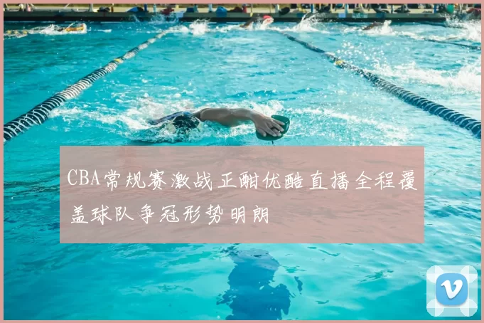 CBA常规赛激战正酣优酷直播全程覆盖球队争冠形势明朗