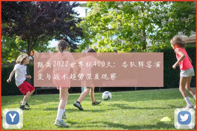 距离2022世界杯400天：各队阵容演变与战术趋势深度观察